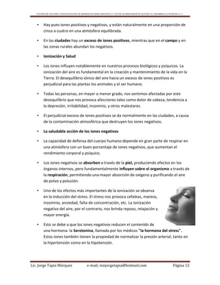 CENTRO DE ESTUDIO E INVESTIGACIÓN DE BIOMAGNETISMO HOLÍSTICO Y TÉCNICAS BIOENERGÉTICAS PARA EL DESARROLLO HUMANO A. C.
Lic. Jorge Tapia Márquez e-mail; mnjorgetapia@hotmail.com Página 12
• Hay pues iones positivos y negativos, y están naturalmente en una proporción de
cinco a cuatro en una atmósfera equilibrada.
• En las ciudades hay un exceso de iones positivos, mientras que en el campo y en
las zonas rurales abundan los negativos.
• Ionización y Salud
• Los iones influyen notablemente en nuestros procesos biológicos y psíquicos. La
ionización del aire es fundamental en la creación y mantenimiento de la vida en la
Tierra. El desequilibrio iónico del aire hacia un exceso de iones positivos es
perjudicial para las plantas los animales y el ser humano.
• Todas las personas, en mayor o menor grado, nos sentimos afectadas por este
desequilibrio que nos provoca afecciones tales como dolor de cabeza, tendencia a
la depresión, irritabilidad, insomnio, y otros malestares.
• El perjudicial exceso de iones positivos se da normalmente en las ciudades, a causa
de la contaminación atmosférica que destruyen los iones negativos.
• La saludable acción de los iones negativos
• La capacidad de defensa del cuerpo humano depende en gran parte de respirar en
una atmósfera con un buen porcentaje de iones negativos, que aumentan el
rendimiento corporal y psíquico.
• Los iones negativos se absorben a través de la piel, produciendo efectos en los
órganos internos, pero fundamentalmente influyen sobre el organismo a través de
la respiración, permitiendo una mayor absorción de oxígeno y purificando el aire
de polvo y polución.
• Uno de los efectos más importantes de la ionización se observa
en la inducción del stress. El stress nos provoca cefaleas, mareos,
insomnio, ansiedad, falta de concentración, etc. La ionización
negativa del aire, por el contrario, nos brinda reposo, relajación y
mayor energía.
• Esto se debe a que los iones negativos reducen el contenido de
una hormona: la Serotonina, llamada por los médicos "la hormona del stress".
Estos iones también tienen la propiedad de normalizar la presión arterial, tanto en
la hipertensión como en la hipotensión.
 