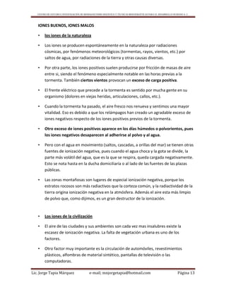 CENTRO DE ESTUDIO E INVESTIGACIÓN DE BIOMAGNETISMO HOLÍSTICO Y TÉCNICAS BIOENERGÉTICAS PARA EL DESARROLLO HUMANO A. C.
Lic. Jorge Tapia Márquez e-mail; mnjorgetapia@hotmail.com Página 13
IONES BUENOS, IONES MALOS
• los iones de la naturaleza
• Los iones se producen espontáneamente en la naturaleza por radiaciones
cósmicas, por fenómenos meteorológicos (tormentas, rayos, vientos, etc.) por
saltos de agua, por radiaciones de la tierra y otras causas diversas.
• Por otra parte, los iones positivos suelen producirse por fricción de masas de aire
entre si, siendo el fenómeno especialmente notable en las horas previas a la
tormenta. También ciertos vientos provocan un exceso de carga positiva.
• El frente eléctrico que precede a la tormenta es sentido por mucha gente en su
organismo (dolores en viejas heridas, articulaciones, callos, etc.).
• Cuando la tormenta ha pasado, el aire fresco nos renueva y sentimos una mayor
vitalidad. Eso es debido a que los relámpagos han creado un agradable exceso de
iones negativos respecto de los iones positivos previos de la tormenta.
• Otro exceso de iones positivos aparece en los días húmedos o polvorientos, pues
los iones negativos desaparecen al adherirse al polvo y al agua.
• Pero con el agua en movimiento (saltos, cascadas, a orillas del mar) se tienen otras
fuentes de ionización negativa, pues cuando el agua choca y la gota se divide, la
parte más volátil del agua, que es la que se respira, queda cargada negativamente.
Esto se nota hasta en la ducha domiciliaría o al lado de las fuentes de las plazas
públicas.
• Las zonas montañosas son lugares de especial ionización negativa, porque los
estratos rocosos son más radiactivos que la corteza común, y la radiactividad de la
tierra origina ionización negativa en la atmósfera. Además el aire esta más limpio
de polvo que, como dijimos, es un gran destructor de la ionización.
• Los iones de la civilización
• El aire de las ciudades y sus ambientes son cada vez mas insalubres existe la
escasez de ionización negativa. La falta de vegetación urbana es uno de los
factores.
• Otro factor muy importante es la circulación de automóviles, revestimientos
plásticos, alfombras de material sintético, pantallas de televisión o las
computadoras.
 