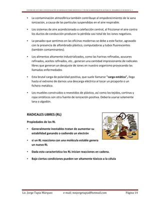CENTRO DE ESTUDIO E INVESTIGACIÓN DE BIOMAGNETISMO HOLÍSTICO Y TÉCNICAS BIOENERGÉTICAS PARA EL DESARROLLO HUMANO A. C.
Lic. Jorge Tapia Márquez e-mail; mnjorgetapia@hotmail.com Página 14
• La contaminación atmosférica también contribuye al empobrecimiento de la sana
ionización, a causa de las partículas suspendidas en el aire respirable.
• Los sistemas de aire acondicionado o calefacción central, al friccionar el aire contra
los ductos de conducción producen la pérdida casi total de los iones negativos.
• La pesadez que sentimos en las oficinas modernas se debe a este factor, agravado
con la presencia de alfombrado plástico, computadoras y tubos fluorescentes
(también contaminantes).
• Los alimentos altamente industrializados, como las harinas refinadas, azucares
refinados, aceites refinados, etc., generan una cantidad impresionante de radicales
libres que generan un desajuste de iones en nuestro organismo provocando las
llamadas enfermedades
• Esta brutal carga de polaridad positiva, que suele llamarse "carga estática", llega
hasta el extremo de darnos una descarga eléctrica al tocar un picaporte o un
fichero metálico.
• Los muebles construidos o revestidos de plástico, así como los tejidos, cortinas y
ropa sintéticos son otra fuente de ionización positiva. Debería usarse solamente
lana o algodón.
RADICALES LIBRES (RL)
Propiedades de los RL
• Generalmente inestables tratan de aumentar su
estabilidad ganando o cediendo un electrón
• si un RL reacciona con una molécula estable genera
un nuevo RL
• Dada esta característica los RL inician reacciones en cadena.
• Bajo ciertas condiciones pueden ser altamente tóxicos a la célula
 