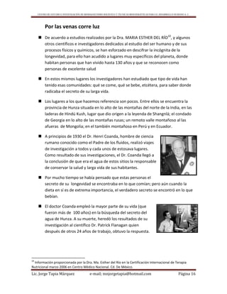 CENTRO DE ESTUDIO E INVESTIGACIÓN DE BIOMAGNETISMO HOLÍSTICO Y TÉCNICAS BIOENERGÉTICAS PARA EL DESARROLLO HUMANO A. C.
Lic. Jorge Tapia Márquez e-mail; mnjorgetapia@hotmail.com Página 16
Por las venas corre luz
 De acuerdo a estudios realizados por la Dra. MARIA ESTHER DEL RÍO10
, y algunos
otros científicos e investigadores dedicados al estudio del ser humano y de sus
procesos físicos y químicos, se han esforzado en descifrar la incógnita de la
longevidad, para ello han acudido a lugares muy específicos del planeta, donde
habitan personas que han vivido hasta 130 años y que se reconocen como
personas de excelente salud
 En estos mismos lugares los investigadores han estudiado que tipo de vida han
tenido esas comunidades: qué se come, qué se bebe, etcétera, para saber donde
radicaba el secreto de su larga vida.
 Los lugares a los que hacemos referencia son pocos. Entre ellos se encuentra la
provincia de Hunza situada en lo alto de las montañas del norte de la India, en las
laderas de Hindú Kush, lugar que dio origen a la leyenda de Shangnlá; el condado
de Georgia en lo alto de las montañas rusas; un remoto valle montañoso al las
afueras de Mongolia; en el también montañoso en Perú y en Ecuador.
 A principios de 1930 el Dr. Henri Coanda, hombre de ciencia
rumano conocido como el Padre de los fluidos, realizó viajes
de investigación a todos y cada unos de estosava lugares.
Como resultado de sus investigaciones, el Dr. Coanda llegó a
la conclusión de que era el agua de estos sitios la responsable
de conservar la salud y larga vida de sus habitantes.
 Por mucho tiempo se había pensado que estas personas el
secreto de su longevidad se encontraba en lo que comían; pero aún cuando la
dieta en sí es de extrema importancia, el verdadero secreto se encontró en lo que
bebían.
 El doctor Coanda empleó la mayor parte de su vida (que
fueron más de 100 años) en la búsqueda del secreto del
agua de Hunza. A su muerte, heredó los resultados de su
investigación al científico Dr. Patrick Flanagan quien
después de otros 24 años de trabajo, obtuvo la respuesta.
10
Información proporcionada por la Dra. Ma. Esther del Río en la Certificación Internacional de Terapia
Nutricional marzo 2006 en Centro Médico Nacional. Cd. De México.
 