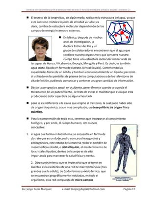 CENTRO DE ESTUDIO E INVESTIGACIÓN DE BIOMAGNETISMO HOLÍSTICO Y TÉCNICAS BIOENERGÉTICAS PARA EL DESARROLLO HUMANO A. C.
Lic. Jorge Tapia Márquez e-mail; mnjorgetapia@hotmail.com Página 17
 El secreto de la longevidad, de algún modo, radica en la estructura del agua, ya que
ésta contiene cristales líquidos de afinidad variable; es
decir, cambia de estructura molecular dependiendo de los
campos de energía internos o externos.
 En México, después de muchos
anos de investigación, la
doctora Esther del Río y un
grupo de colaboradores encontraron que el agua que
contiene nuestro organismo y que conserva nuestro
cuerpo tiene una estructura molecular similar al de de
las aguas de Hunza, Vilcabamba, Georgia, Mongolia y Perú. Es decir, es también
agua cristal líquido en forma de clatrato. (cristal líquido). Conteniendo las
capacidades físicas de un sólido, y tambien con la movilidad de un líquido, parecido
al utilizado en las pantallas de plasma de las computadoras y de los televisores de
alta definición, pudiendo comunicar y contener una gran cantidad de información.
 Desde la perspectiva actual en occidente, generalmente cuando se aborda el
tratamiento de un padecimiento, se trata de evitar el malestar que es lo que esta
produciendo dolor o perdida de alguna facultad»
 pero se es indiferente a la causa que origino el trastorno, la cual pudo haber sido
de origen bioquímico, o aun mas complicado, un desequilibrio de origen físico
cuántico.
 Para la comprensión de todo esto, tenemos que incorporar al conocimiento
biológico, y por ende, el cuerpo humano, dos nuevos
conceptos:
1. el agua que forma en biosistema, se encuentra en forma de
clatrato que es un dodecaedro con caras hexagonales y
pentagonales, este estado de la materia recibe el nombre de
mesomorfíco coloidal, o cristal líquido, el mantenimiento de
los cristales líquidos, dentro del cuerpo es de vital
importancia para mantener la salud física y mental.
2. Otro conocimiento que es imperativo que se tome en
cuenta» es la existencia de una red de macromoléculas (mas
grandes que la célula), de óxido-ferroso y óxido-férrico, que
se encuentran geográficamente instaladas, en todo el
organismo, esta red compuesta de micro-campos
 