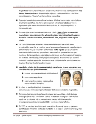 CENTRO DE ESTUDIO E INVESTIGACIÓN DE BIOMAGNETISMO HOLÍSTICO Y TÉCNICAS BIOENERGÉTICAS PARA EL DESARROLLO HUMANO A. C.
Lic. Jorge Tapia Márquez e-mail; mnjorgetapia@hotmail.com Página 18
magnéticos Tiene una distribución establecida, observándose acumulaciones mas
densas de magnetitas en determinados lugares» correspondientes a los sitios
conocidos como "chacras", en la medicina ayurvedica.
 Estos dos conocimientos por ahora, bastante difícil de comprender, pero de base
totalmente científica, nos llevan a incursionar, sobre la seriedad que tienen
algunas terapias alternativas como, la acupuntura, el campo magnético, la
homeopatía, etc.
 Estas terapias se encuentran relacionadas, con la corrección de estos campos
magnéticos o sistema magnético y la existencia de los cristales líquidos, como
medio de comunicación entre, célula-célula o bien, magnetita-cristal líquido -
célula.
 Las características de la materia viva son el movimiento y el orden en su
organización, para ello se requiere que el agua que es la sustancia mas abundante
en la materia viva, se encuentre en forma de cristal liquido que es un estado
intermedio de la materia y que se llama mesomórfico; que es el estado que
mantiene dichas cualidades ordenadas manteniendo una forma geométrica como
los cristales, además adquieren propiedades ópticas, de tal forma que pueden
transmitir clasificar y guardar una memoria de cualquier señal que reciba de una
longitud de onda vibratoria determinada;
 cuando las células pierden su capacidad de transformar el agua normal, en agua
cristal líquido, que generalmente es;
 cuando vamos envejeciendo (oxidándonos),
 o por nuestra genética,
 o por una alimentación inadecuada a
nuestro diseño biológico,
 la célula va quedando aislada sin poderse
comunicar; así mismo es importante saber de la existencia de las magnetitas.
 Tenemos el conocimiento de la existencia de las magnetitas, este trabajo de
investigación se dio a conocer en México en 1986 en el congreso científico de
medicina, se tiene de ello la memoria y un trabajo televisivo pero las
investigaciones se iniciaron desde 1968 y continúan hasta la fecha.
 En 1933 se constata la existencia de magnetitas dentro de los seres vivos por
científicos de diferentes partes de mundo tal es el caso de Charlene Crabies y el de
Kirschvink.
 