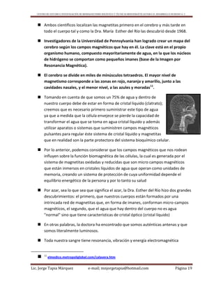 CENTRO DE ESTUDIO E INVESTIGACIÓN DE BIOMAGNETISMO HOLÍSTICO Y TÉCNICAS BIOENERGÉTICAS PARA EL DESARROLLO HUMANO A. C.
Lic. Jorge Tapia Márquez e-mail; mnjorgetapia@hotmail.com Página 19
 Ambos científicos localizan las magnetitas primero en el cerebro y más tarde en
todo el cuerpo tal y como la Dra. María Esther del Río las descubrió desde 1968.
 Investigadores de la Universidad de Pennsylvania han logrado crear un mapa del
cerebro según los campos magnéticos que hay en él. La clave está en el propio
organismo humano, compuesto mayoritariamente de agua, en la que los núcleos
de hidrógeno se comportan como pequeños imanes (base de la Imagen por
Resonancia Magnética).
 El cerebro se divide en miles de minúsculos tetraedros. El mayor nivel de
magnetismo corresponde a las zonas en rojo, naranja y amarillo, junto a las
cavidades nasales, y el menor nivel, a las azules y moradas11
.
 Tomando en cuenta de que somos un 75% de agua y dentro de
nuestro cuerpo debe de estar en forma de cristal liquido (clatrato);
creemos que es necesario primero suministrar este tipo de agua
ya que a medida que la célula envejece se pierde la capacidad de
transformar el agua que se toma en agua cristal líquido y además
utilizar aparatos o sistemas que suministren campos magnéticos
pulsantes para regular éste sistema de cristal líquido y magnetitas
que en realidad son la parte protectora del sistema bioquímico celular.
 Por lo anterior, podemos considerar que los campos magnéticos que nos rodean
influyen sobre la función biomagnética de las células, la cual es generada por el
sistema de magnetitas oxidadas y reducidas que son micro campos magnéticos
que están inmersos en cristales líquidos de agua que operan como unidades de
memoria, creando un sistema de protección de cuya uniformidad depende el
equilibrio energético de la persona y por lo tanto su salud
 Por azar, sea lo que sea que significa el azar, la Dra. Esther del Río hizo dos grandes
descubrimientos: el primero, que nuestros cuerpos están formados por una
intrincada red de magnetitas que, en forma de imanes, conforman micro-campos
magnéticos, el segundo, que el agua que hay dentro del cuerpo no es agua
"normal" sino que tiene características de cristal óptico (cristal líquido)
 En otras palabras, la doctora ha encontrado que somos auténticas antenas y que
somos literalmente luminosos.
 Toda nuestra sangre tiene resonancia, vibración y energía electromagnética
 11
elmedico.metropoliglobal.com/calavera.htm
 