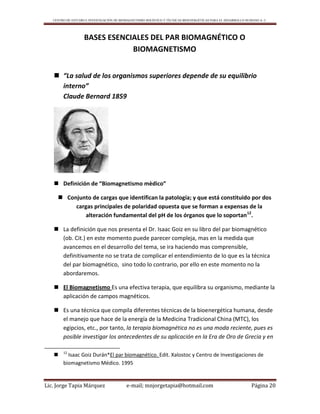 CENTRO DE ESTUDIO E INVESTIGACIÓN DE BIOMAGNETISMO HOLÍSTICO Y TÉCNICAS BIOENERGÉTICAS PARA EL DESARROLLO HUMANO A. C.
Lic. Jorge Tapia Márquez e-mail; mnjorgetapia@hotmail.com Página 20
BASES ESENCIALES DEL PAR BIOMAGNÉTICO O
BIOMAGNETISMO
 “La salud de los organismos superiores depende de su equilibrio
interno”
Claude Bernard 1859
 Definición de “Biomagnetismo mèdico”
 Conjunto de cargas que identifican la patología; y que está constituido por dos
cargas principales de polaridad opuesta que se forman a expensas de la
alteración fundamental del pH de los órganos que lo soportan12
.
 La definición que nos presenta el Dr. Isaac Goiz en su libro del par biomagnético
(ob. Cit.) en este momento puede parecer compleja, mas en la medida que
avancemos en el desarrollo del tema, se ira haciendo mas comprensible,
definitivamente no se trata de complicar el entendimiento de lo que es la técnica
del par biomagnético, sino todo lo contrario, por ello en este momento no la
abordaremos.
 El Biomagnetismo Es una efectiva terapia, que equilibra su organismo, mediante la
aplicación de campos magnéticos.
 Es una técnica que compila diferentes técnicas de la bioenergética humana, desde
el manejo que hace de la energía de la Medicina Tradicional China (MTC), los
egipcios, etc., por tanto, la terapia biomagnética no es una moda reciente, pues es
posible investigar los antecedentes de su aplicación en la Era de Oro de Grecia y en
 12
Isaac Goiz Durán*El par biomagnético. Edit. Xalostoc y Centro de Investigaciones de
biomagnetismo Médico. 1995
 