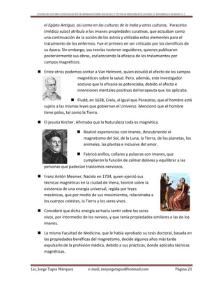 CENTRO DE ESTUDIO E INVESTIGACIÓN DE BIOMAGNETISMO HOLÍSTICO Y TÉCNICAS BIOENERGÉTICAS PARA EL DESARROLLO HUMANO A. C.
Lic. Jorge Tapia Márquez e-mail; mnjorgetapia@hotmail.com Página 21
el Egipto Antiguo, así como en las culturas de la India y otras culturas, Paracelso
(médico suizo) atribuía a los imanes propiedades curativas, que actuaban como
una continuación de la acción de los astros y utilizaba estos elementos para el
tratamiento de los enfermos. Fue el primero en ser criticado por los científicos de
su época. Sin embargo, sus teorías tuvieron seguidores, quienes publicaron
posteriormente sus obras, esclareciendo la eficacia de los tratamientos por
campos magnéticos.
 Entre otros podemos contar a Van Helmont, quien estudió el efecto de los campos
magnéticos sobre la salud. Pero, además, este investigador
sostuvo que la eficacia se potenciaba, debido al afecto e
intenciones mentales positivas del terapeuta que los aplicaba.
 Fludd, en 1638, Creía, al igual que Paracelso, que el hombre está
sujeto a las mismas leyes que gobiernan el Universo. Mencionó que el hombre
tiene polos, tal como la Tierra.
 El jesuita Kircher, Afirmaba que la Naturaleza toda es magnética.
 Realizó experiencias con imanes, descubriendo el
magnetismo del Sol, de la Luna, la Tierra, de los planetas, los
animales, las plantas e inclusive del amor.
 Fabricó anillos, collares y pulseras con imanes, que
cumplieron la función de calmar dolores y equilibrar a las
personas que padecían trastornos nerviosos.
 Franz Antón Mesmer, Nacido en 1734, quien ejerció sus
técnicas magnéticas en la ciudad de Viena, teorizó sobre la
existencia de una energía universal, regida por leyes
mecánicas, que por medio de sus movimientos, relacionaba a
los cuerpos celestes, la Tierra y los seres vivos.
 Consideró que dicha energía se hacía sentir sobre los seres
vivos, por intermedio de los nervios, y que tenía propiedades similares a las de los
imanes.
 La misma Facultad de Medicina, que le había aprobado su tesis doctoral, basada en
las propiedades benéficas del magnetismo, decide algunos años más tarde
expulsarlo de la profesión médica, debido a sus prácticas, donde aplicaba técnicas
magnéticas.
 