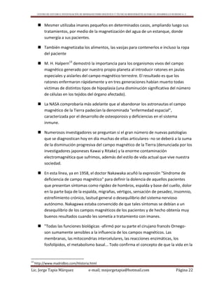 CENTRO DE ESTUDIO E INVESTIGACIÓN DE BIOMAGNETISMO HOLÍSTICO Y TÉCNICAS BIOENERGÉTICAS PARA EL DESARROLLO HUMANO A. C.
Lic. Jorge Tapia Márquez e-mail; mnjorgetapia@hotmail.com Página 22
 Mesmer utilizaba imanes pequeños en determinados casos, ampliando luego sus
tratamientos, por medio de la magnetización del agua de un estanque, donde
sumergía a sus pacientes.
 También magnetizaba los alimentos, las vasijas para contenerlos e incluso la ropa
del paciente
 M. H. Halpern13
demostró la importancia para los organismos vivos del campo
magnético generado por nuestro propio planeta al introducir ratones en jaulas
especiales y aislarles del campo magnético terrestre. El resultado es que los
ratones enfermaron rápidamente y en tres generaciones habían muerto todas
víctimas de distintos tipos de hipoplasia (una disminución significativa del número
de células en los tejidos del órgano afectado).
 La NASA comprobaría más adelante que al abandonar los astronautas el campo
magnético de la Tierra padecían la denominada "enfermedad espacial",
caracterizada por el desarrollo de osteoporosis y deficiencias en el sistema
inmune.
 Numerosos investigadores se preguntan si el gran número de nuevas patologías
que se diagnostican hoy en día muchas de ellas articulares- no se deberá a la suma
de la disminución progresiva del campo magnético de la Tierra (denunciada por los
investigadores japoneses Kawai y Ritake) y la enorme contaminación
electromagnética que sufrimos, además del estilo de vida actual que vive nuestra
sociedad.
 En esta línea, ya en 1958, el doctor Nakawaka acuñó la expresión "Síndrome de
deficiencia de campo magnético" para definir la dolencia de aquellos pacientes
que presentan síntomas como rigidez de hombros, espalda y base del cuello, dolor
en la parte baja de la espalda, migrañas, vértigos, sensación de pesadez, insomnio,
estreñimiento crónico, lasitud general o desequilibrio del sistema nervioso
autónomo. Nakagawa estaba convencido de que tales síntomas se debían a un
desequilibrio de los campos magnéticos de los pacientes y de hecho obtenía muy
buenos resultados cuando les sometía a tratamiento con imanes.
 "Todas las funciones biológicas -afirmó por su parte el cirujano francés Ornego-
son sumamente sensibles a la influencia de los campos magnéticos. Las
membranas, las mitocondrias intercelulares, las reacciones enzimáticas, los
fosfolípidos, el metabolismo basal... Todo confirma el concepto de que la vida en la
13
http://www.madridbio.com/Historia.html
 
