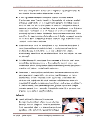 CENTRO DE ESTUDIO E INVESTIGACIÓN DE BIOMAGNETISMO HOLÍSTICO Y TÉCNICAS BIOENERGÉTICAS PARA EL DESARROLLO HUMANO A. C.
Lic. Jorge Tapia Márquez e-mail; mnjorgetapia@hotmail.com Página 23
Tierra está sumergida en un mar de fuerzas magnéticas y que la persistencia de
vida depende de que esas fuerzas permanezcan intactas."
 El paso siguiente fundamental vino con los trabajos del doctor Richard
Broeringmeyer sobre Terapias Energéticas, Terapia Polar y la importancia del pH
en la salud y, sobre todo, con el descubrimiento por parte del médico cirujano
mexicano Isaac Goiz del Par Biomagnético en 1988, una concepción nueva que
supone un paso adelante en lo que hasta ahora se conocía sobre el uso de imanes,
su colocación y su relación con el pH. Y es que con la colocación de los polos
positivos y negativo de imanes naturales de una potencia determinada en puntos
específicos del organismo interrelacionados entre sí, Goiz ha conseguido aumentar
los beneficios de los campos magnéticos en un amplio rango de enfermedades y
conseguir resultados contundentes.
 Es de destacar que con el Par Biomagnético se llega mucho más allá que con lo
conocido como Magnetoterapia. Ésta había ya percibido desde hace tiempo
efectos sedantes y desinflamantes con el polo norte del imán, así como
estimulantes y aceleradores del crecimiento celular con el polo sur (para fracturas
por ejemplo).
 Con el Par Biomagnético se dispone de un mapa exacto de puntos en el cuerpo,
conociéndose donde exactamente se deben ubicar los pares de imanes para
identificar un terreno biológico capaz de sostener microorganismos patógenos o
una disfunción concreta y tratarlos adecuadamente.
 En resumen, la investigación acumulada hasta el momento demuestra que los
sistemas vivos son muy sensibles a los campos magnéticos y que sus efectos
alcanzan hasta el último rincón de nuestro organismo a causa del carácter
penetrante del magnetismo. El cuerpo entero está movido a nivel celular por
impulsos eléctricos y los campos magnéticos afectan a cada una de sus células. Por
lo tanto los imanes, adecuadamente aplicados, pueden equilibrar los campos
magnéticos y contribuir a corregir los desequilibrios metabólicos que están en el
origen de buena parte de las enfermedades.
Aplicación
 La aplicación del Par Biomagnético o terapia
Biomagnética, Consiste en colocar imanes naturales
de cargas positivas y negativas sobre el cuerpo con el
fin de nivelar el pH (el pH es el potencial de Hidrógeno
o grado de acidez o alcalinidad que contiene el agua
 