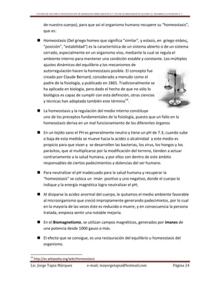 CENTRO DE ESTUDIO E INVESTIGACIÓN DE BIOMAGNETISMO HOLÍSTICO Y TÉCNICAS BIOENERGÉTICAS PARA EL DESARROLLO HUMANO A. C.
Lic. Jorge Tapia Márquez e-mail; mnjorgetapia@hotmail.com Página 24
de nuestro cuerpo), para que asi el organismo humano recupere su “homeostasis”,
que es:
 Homeostasis (Del griego homeo que significa "similar", y estasis, en griego στάσις,
"posición", "estabilidad") es la característica de un sistema abierto o de un sistema
cerrado, especialmente en un organismo vivo, mediante la cual se regula el
ambiente interno para mantener una condición estable y constante. Los múltiples
ajustes dinámicos del equilibrio y los mecanismos de
autorregulación hacen la homeostasis posible. El concepto fue
creado por Claude Bernard, considerado a menudo como el
padre de la fisiología, y publicado en 1865. Tradicionalmente se
ha aplicado en biología, pero dado el hecho de que no sólo lo
biológico es capaz de cumplir con esta definición, otras ciencias
y técnicas han adoptado también este término14
.
 La homeostasis y la regulación del medio interno constituye
uno de los preceptos fundamentales de la fisiología, puesto que un fallo en la
homeostasis deriva en un mal funcionamiento de los diferentes órganos
 En un tejido sano el PH es generalmente neutro y tiene un pH de 7.3; cuando sube
o baja de esta medida se mueve hacia la acidez o alcalinidad y este medio es
propicio para que vivan y se desarrollen las bacterias, los virus, los hongos y los
parásitos, que al multiplicarse por la modificación del terreno, tienden a actuar
contrariamente a la salud humana, y por ellos son dentro de este ámbito
responsables de ciertos padecimientos y dolencias del ser humano.
 Para neutralizar el pH inadecuado para la salud humana y recuperar la
“homeostasis” se coloca un imán positivo y uno negativo, donde el cuerpo lo
indique y la energía magnética logra neutralizar el pH;
 Al disiparse la acidez anormal del cuerpo, le quitamos el medio ambiente favorable
al microorganismo que creció impropiamente generando padecimietos, por lo cual
en la mayoría de las veces éste es reducido o muere; y en consecuencia la persona
tratada, empieza sentir una notable mejoría.
 En el Biomagnetismo, se utilizan campos magnéticos, generados por imanes de
una potencia desde 1000 gauss o más.
 El efecto que se consigue, es una restauración del equilibrio u homeostasis del
organismo.
14
http://es.wikipedia.org/wiki/Homeostasis
 