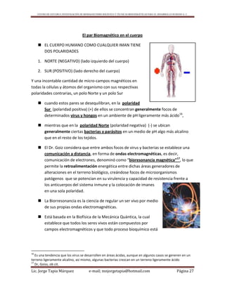 CENTRO DE ESTUDIO E INVESTIGACIÓN DE BIOMAGNETISMO HOLÍSTICO Y TÉCNICAS BIOENERGÉTICAS PARA EL DESARROLLO HUMANO A. C.
Lic. Jorge Tapia Márquez e-mail; mnjorgetapia@hotmail.com Página 27
El par Biomagnético en el cuerpo
 EL CUERPO HUMANO COMO CUALQUIER IMAN TIENE
DOS POLARIDADES
1. NORTE (NEGATIVO) (lado izquierdo del cuerpo)
2. SUR (POSITIVO) (lado derecho del cuerpo)
Y una incontable cantidad de micro-campos magnéticos en
todas la células y átomos del organismo con sus respectivas
polaridades contrarias, un polo Norte y un polo Sur
 cuando estos pares se desequilibran, en la polaridad
Sur (polaridad positiva) (+) de ellos se concentran generalmente focos de
determinados virus y hongos en un ambiente de pH ligeramente más ácido16
,
 mientras que en la polaridad Norte (polaridad negativa) (-) se ubican
generalmente ciertas bacterias y parásitos en un medio de pH algo más alcalino
que en el resto de los tejidos.
 El Dr. Goiz considera que entre ambos focos de virus y bacterias se establece una
comunicación a distancia, en forma de ondas electromagnéticas, es decir,
comunicación de electrones, denominó como “bioresonancia magnética”17
, lo que
permite la retroalimentación energética entre dichas áreas generadores de
alteraciones en el terreno biológico, creándose focos de microorganismos
patógenos que se potencian en su virulencia y capacidad de resistencia frente a
los anticuerpos del sistema inmune y la colocación de imanes
en una sola polaridad.
 La Biorresonancia es la ciencia de regular un ser vivo por medio
de sus propias ondas electromagnéticas.
 Está basada en la Biofísica de la Mecánica Quántica, la cual
establece que todos los seres vivos están compuestos por
campos electromagnéticos y que todo proceso bioquímico está
16
Es una tendencia que los virus se desarrollen en áreas ácidas, aunque en algunos casos se generen en un
terreno ligeramente alcalino, asi mismo, algunas bacterias crezcan en un terreno ligeramente ácido
17
Dr, Goiss, ob cit.
 