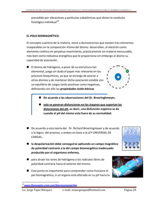 CENTRO DE ESTUDIO E INVESTIGACIÓN DE BIOMAGNETISMO HOLÍSTICO Y TÉCNICAS BIOENERGÉTICAS PARA EL DESARROLLO HUMANO A. C.
Lic. Jorge Tapia Márquez e-mail; mnjorgetapia@hotmail.com Página 28
precedido por vibraciones y partículas subatómicas que dictan la conducta
fisiológica individual18
.
EL POLO BIOMAGNÉTICO.
El concepto cuántico de la materia, viene a demostrarnos que existen tres elementos
inseparables en la composición íntima del átomo: desarrollen, el electrón como
elemento cinético en perpetuo movimiento, prácticamente sin materia mensurable,
más bien como nebulosa energética que le proporciona sin embargo al átomo su
capacidad de asociación.
 El átomo de hidrógeno, a pesar de su estructura tan
elemental, juega sin duda el papel más relevante en los
procesos bioquímicos, ya que se encarga de asociar a
otros átomos y de mantener dicha asociación estable con
un equilibrio de cargas tanto positivas como negativas,
definiendo con ello las propiedades ácido-básicas
 De acuerdo a esta teoría del Dr. Richard Broeringmeyer y de acuerdo
a la lógica del proceso, y ambos en base a la LEY UNIVERSAL DE
CARGAS…
 la despolarización debe conseguirse aplicando un campo magnético
de polaridad contraria a la del campo bioenergético inadecuado
producido por el organismo enfermo,
 para atraer los iones de hidrógeno o los radicales libres de
polaridad contraria hacia el exterior del mismo.
 Este punto es importante para comprender como funciona el
par biomagnético, si un órgano está alterado en su pH hacia la
18
www.33energetic-crom.com/biorresonancia.htm
 De acuerdo a las observaciones del Dr. Broeringhmeyer,
 solo se generan disfunciones en los órganos que soportan las
distorsiones del pH, es decir, una disfunción orgánica se da
cuando el pH del mismo esta fuera de su normalidad.
 