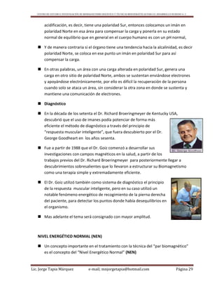 CENTRO DE ESTUDIO E INVESTIGACIÓN DE BIOMAGNETISMO HOLÍSTICO Y TÉCNICAS BIOENERGÉTICAS PARA EL DESARROLLO HUMANO A. C.
Lic. Jorge Tapia Márquez e-mail; mnjorgetapia@hotmail.com Página 29
acidificación, es decir, tiene una polaridad Sur, entonces colocamos un imán en
polaridad Norte en esa área para compensar la carga y ponerla en su estado
normal de equilibrio que en general en el cuerpo humano es con un pH normal,
 Y de manera contraria si el órgano tiene una tendencia hacia la alcalinidad, es decir
polaridad Norte, se coloca en ese punto un imán en polaridad Sur para así
compensar la carga.
 En otras palabras, un área con una carga alterada en polaridad Sur, genera una
carga en otro sitio de polaridad Norte, ambos se sustentan enviándose electrones
y apoyándose electrónicamente, por ello es difícil la recuperación de la persona
cuando solo se ataca un área, sin considerar la otra zona en donde se sustenta y
mantiene una comunicación de electrones.
 Diagnóstico
 En la década de los setenta el Dr. Richard Broeringmeyer de Kentucky USA,
descubrió que el uso de imanes podía potenciar de forma más
eficiente el método de diagnóstico a través del principio de
“respuesta muscular inteligente”, que fuera descubierto por el Dr.
George Goodheart en los años sesenta.
 Fue a partir de 1988 que el Dr. Goiz comenzó a desarrollar sus
investigaciones con campos magnéticos en la salud, a partir de los
trabajos previos del Dr. Richard Broeringmeyer para posteriormente llegar a
descubrimientos sobresalientes que lo llevaron a estructurar su Biomagnetismo
como una terapia simple y extremadamente eficiente.
 El Dr. Goiz utilizó también como sistema de diagnóstico el principio
de la respuesta muscular inteligente, pero en su caso utilizó un
notable fenómeno energético de recogimiento de la pierna derecha
del paciente, para detectar los puntos donde había desequilibrios en
el organismo.
 Mas adelante el tema será consignado con mayor amplitud.
NIVEL ENERGÉTICO NORMAL (NEN)
 Un concepto importante en el tratamiento con la técnica del “par biomagnético”
es el concepto del “Nivel Energético Normal” (NEN)
 