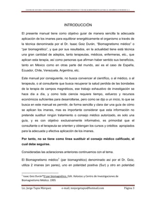 CENTRO DE ESTUDIO E INVESTIGACIÓN DE BIOMAGNETISMO HOLÍSTICO Y TÉCNICAS BIOENERGÉTICAS PARA EL DESARROLLO HUMANO A. C.
Lic. Jorge Tapia Márquez e-mail; mnjorgetapia@hotmail.com Página 3
INTRODUCCIÓN
El presente manual tiene como objetivo guiar de manera sencilla la adecuada
aplicación de los imanes para equilibrar energéticamente el organismo a través de
la técnica denominada por el Dr. Isaac Goiz Durán, “Biomagnetismo médico” o
“par biomagnético”, y que por sus resultados, en la actualidad tiene está técnica
una gran cantidad de adeptos, tanto terapeutas, médicos, enfermeras, etc., que
aplican esta terapia, así como personas que afirman haber sentido sus beneficios,
tanto en México como en otras parte del mundo, así es el caso de España,
Ecuador, Chile, Venezuela, Argentina, etc.
Este manual por consiguiente, no busca convencer al científico, o al médico, o al
terapeuta, o al consultante que busca recuperar la salud perdida de las bondades
de la terapia de campos magnéticos, ese trabajo exhaustivo de investigación se
hace día a día, y como toda ciencia requiere tiempo, esfuerzo y recursos
económicos suficientes para desarrollarse, pero como se dijo a un inicio, lo que se
busca en este manual es permitir, de forma sencilla y clara dar una guía de cómo
se aplican los imanes, mas es importante considerar que esta información no
pretende sustituir ningún tratamiento o consejo médico autorizado, es solo una
guía, y es con objetivo exclusivamente informativo, es primordial que el
consultante o el terapeuta se orienten y obtengan los cursos y créditos apropiados
para la adecuada y efectiva aplicación de los imanes.
Por tanto, no se tiene como línea sustituir el consejo médico calificado, el
cual debe seguirse.
Consideradas las aclaraciones anteriores continuemos con el tema.
El Biomagnetismo médico1
(par biomagnético) denominado así por el Dr. Goiz,
utiliza 2 imanes (en pares), uno en polaridad positiva (Sur) y otro en polaridad
1
Isaac Goiz Durán*El par biomagnético. Edit. Xalostoc y Centro de Investigaciones de
Biomagnetismo Médico. 1995
 