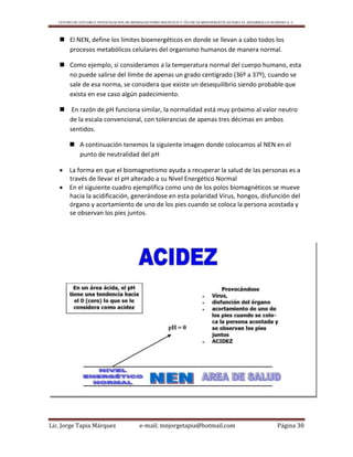 CENTRO DE ESTUDIO E INVESTIGACIÓN DE BIOMAGNETISMO HOLÍSTICO Y TÉCNICAS BIOENERGÉTICAS PARA EL DESARROLLO HUMANO A. C.
Lic. Jorge Tapia Márquez e-mail; mnjorgetapia@hotmail.com Página 30
 El NEN, define los límites bioenergéticos en donde se llevan a cabo todos los
procesos metabólicos celulares del organismo humanos de manera normal.
 Como ejemplo, si consideramos a la temperatura normal del cuerpo humano, esta
no puede salirse del límite de apenas un grado centígrado (36º a 37º), cuando se
sale de esa norma, se considera que existe un desequilibrio siendo probable que
exista en ese caso algún padecimiento.
 En razón de pH funciona similar, la normalidad está muy próximo al valor neutro
de la escala convencional, con tolerancias de apenas tres décimas en ambos
sentidos.
 A continuación tenemos la siguiente imagen donde colocamos al NEN en el
punto de neutralidad del pH
 La forma en que el biomagnetismo ayuda a recuperar la salud de las personas es a
través de llevar el pH alterado a su Nivel Energético Normal
 En el siguiente cuadro ejemplifica como uno de los polos biomagnèticos se mueve
hacia la acidificación, generándose en esta polaridad Virus, hongos, disfunción del
órgano y acortamiento de uno de los pies cuando se coloca la persona acostada y
se observan los pies juntos.
 