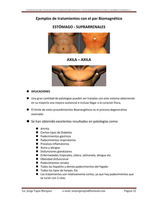 CENTRO DE ESTUDIO E INVESTIGACIÓN DE BIOMAGNETISMO HOLÍSTICO Y TÉCNICAS BIOENERGÉTICAS PARA EL DESARROLLO HUMANO A. C.
Lic. Jorge Tapia Márquez e-mail; mnjorgetapia@hotmail.com Página 32
Ejemplos de tratamientos con el par Biomagnético
ESTÓMAGO - SUPRARRENALES
AXILA – AXILA
 APLICACIONES
 Una gran cantidad de patologías pueden ser tratadas con este sistema obteniendo
en su mayoría una mejora sustancial e incluso llegar a la curación física.
 El limite de estos procedimientos Bioenergéticos es el proceso degenerativo
avanzado
 Se han obtenido excelentes resultados en patologías como:
 Artritis
 Ciertos tipos de Diabetes
 Padecimientos gástricos
 Padecimientos respiratorios
 Procesos inflamatorios
 Asma y alergias
 Disfunciones glandulares
 Enfermedades tropicales, cólera, salmonela, dengue etc.
 Obesidad disfuncional
 Padecimientos renales
 Todas las hepatitis y demás padecimientos del hígado
 Todos los tipos de herpes. Etc
 Los tratamientos son relativamente cortos, ya que hay padecimientos que
se curan con 2 citas.
 