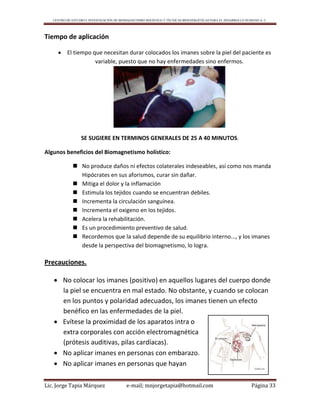 CENTRO DE ESTUDIO E INVESTIGACIÓN DE BIOMAGNETISMO HOLÍSTICO Y TÉCNICAS BIOENERGÉTICAS PARA EL DESARROLLO HUMANO A. C.
Lic. Jorge Tapia Márquez e-mail; mnjorgetapia@hotmail.com Página 33
Tiempo de aplicación
 El tiempo que necesitan durar colocados los imanes sobre la piel del paciente es
variable, puesto que no hay enfermedades sino enfermos.
SE SUGIERE EN TERMINOS GENERALES DE 25 A 40 MINUTOS.
Algunos beneficios del Biomagnetismo holístico:
 No produce daños ni efectos colaterales indeseables, así como nos manda
Hipócrates en sus aforismos, curar sin dañar.
 Mitiga el dolor y la inflamación
 Estimula los tejidos cuando se encuentran debiles.
 Incrementa la circulación sanguínea.
 Incrementa el oxigeno en los tejidos.
 Acelera la rehabilitación.
 Es un procedimiento preventivo de salud.
 Recordemos que la salud depende de su equilibrio interno..., y los imanes
desde la perspectiva del biomagnetismo, lo logra.
Precauciones.
 No colocar los imanes (positivo) en aquellos lugares del cuerpo donde
la piel se encuentra en mal estado. No obstante, y cuando se colocan
en los puntos y polaridad adecuados, los imanes tienen un efecto
benéfico en las enfermedades de la piel.
 Evítese la proximidad de los aparatos intra o
extra corporales con acción electromagnética
(prótesis auditivas, pilas cardíacas).
 No aplicar imanes en personas con embarazo.
 No aplicar imanes en personas que hayan
 