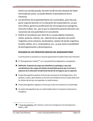 CENTRO DE ESTUDIO E INVESTIGACIÓN DE BIOMAGNETISMO HOLÍSTICO Y TÉCNICAS BIOENERGÉTICAS PARA EL DESARROLLO HUMANO A. C.
Lic. Jorge Tapia Márquez e-mail; mnjorgetapia@hotmail.com Página 34
hecho una comida pesada, durante los 90 minutos después de haber
terminado de comer, se puede detener el peristaltismo de los
intestinos.
 Los beneficios de la polaridad Norte son inumerables, pero hay que
poner especial atención en la colocación de la polaridad Sur, ya que
esta inflama, genera la proliferación de microorganismos patogenos,
estimula el dolor, etc., por lo que es importante ponerle atención a las
reacciones de esta polaridad en el consultante.
 Pedirle al consultante que retire de su cuerpo objetos metalicos,
anillos, pulseras, collares, etc., además de los aparatos con acción
magnética como celulares, localizadores, tarjetas de banda magnética
(credito, debito, etc.), computadoras, etc., ya que existe la posibilidad
de desmagnetización y descompostura.
RESUMEN DE LOS PRINCIPIOS BÁSICOS DEL BIOMAGNETISMO
A continuación se presenta un resumen general de lo tratado hasta este momento.
 El “biomagnetismo médico19
” es un procedimiento diagnóstico y terapéutico.
 Definición; Conjunto de cargas que identifican la patología; y que está
constituido por dos cargas principales de polaridad opuesta que se forman a
expensas de la alteración fundamental del pH de los órganos que lo soportan.
 El polo biomagnético positivo se forma por la presencia de hidrogeniones (H+)
(acidez), es decir, generándose un terreno con tendencia hacia la acidez dentro de
los límites del pH que corresponde a la salud humana.
 El polo biomagnético negativo se forma por el pH con tendencia a la alcalinidad
 Los polos biomagnéticos de una enfermedad están en resonancia vibracional y
energética.
 19
El par biomagnético. Edit. Xalostoc y Centro de Investigaciones de biomagnetismo
Médico. 1995
 