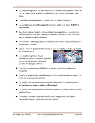 CENTRO DE ESTUDIO E INVESTIGACIÓN DE BIOMAGNETISMO HOLÍSTICO Y TÉCNICAS BIOENERGÉTICAS PARA EL DESARROLLO HUMANO A. C.
Lic. Jorge Tapia Márquez e-mail; mnjorgetapia@hotmail.com Página 35
 Los polos biomagnéticos son despolarizados por la inducción magnética a través de
colocar cargas contrarias a los del padecimiento con campos superiores a 1000
Gauss.
 La despolarización biomagnética obedece a la Ley universal de cargas.
 Los campos magnéticos ideales para la inducción están en el orden de 5,000 a
20,000 Gauss.
 Cuando se impactan los polos biomagnéticos, los virus patógenos generalmente
pierden su medio ácido y las bacterias, su tendencia al medio alcalino favorable
para su metabolismo y reproducción.
 Teóricamente sólo se requiere de un impacto para erradicar un par biomagnético y
no se vuelve a reactivar.
 Esto es a causa de que existe continuidad en todo el cuerpo y no existe separación
del mismo en partes.
 Los polos biomagnéticos de una
enfermedad tienen su recíproco específico
pero ocasionalmente un polo puede
soportar dos de signo contrario.
 En el nivel energético normal (NEN) no se pueden generar microorganismos
patógenos.
 En tanto se aproximen los focos biomagnéticos, las patologías son más severas y el
límite son las estructuras celulares.
 Los imanes naturales de mediana intensidad no son tóxicos ni pueden producir
iatrogenia menos aún si se aplican en forma dual.
 Los imanes naturales de mediana intensidad no alteran la entropía celular o tisular;
solo la ordenan.
 El puente de hidrogeno no puede ser roto por el magnetismo pero sí por la
electricidad, el calor y la radiación atómica, extrema.
 