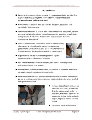 CENTRO DE ESTUDIO E INVESTIGACIÓN DE BIOMAGNETISMO HOLÍSTICO Y TÉCNICAS BIOENERGÉTICAS PARA EL DESARROLLO HUMANO A. C.
Lic. Jorge Tapia Márquez e-mail; mnjorgetapia@hotmail.com Página 38
DIAGNÓSTICO
 Existen al cierre de esta edición, cerca de 315 pares desarrollados por el Dr. Goiz y
su grupo de trabajo, pero ¿como poder saber los pares exactos que le
corresponden a un paciente específico?
 Normalmente se obtienen de 1, 2 o hasta 8 o mas pares, de acuerdo a las
necesidades del consultante.
 La forma de obtenerlos es a través de la “respuesta corporal inteligente”, es decir
preguntarle a la inteligencia del cuerpo lo que necesita la persona a través de un
dialogo binario. A esta forma de obtener las respuestas se le denomina
comúnmente “Kinesiología”
 Como se ha observado, si acostamos al consultante de frente y
observamos la extensión de las piernas, notaremos que
generalmente una estará mas corta que la otra. (normalmente
la derecha se acorta y la izquierda se observa mas alargada)
 Sugerimos que esta observación se haga con los zapatos
puestos para hacer más evidente este dato.
 Esto a no ser de haber tenido un accidente, será a causa del desequilibrio
energético existente en la persona.
 Evidentemente, al alcanzar ese equilibrio, las personas se nivelan en la extensión
de sus pies, cuando menos momentáneamente.
 En términos generales, si la persona tiene desequilibrio, los pies no están parejos,
pero si se equilibra energéticamente ambos pies tenderán a estar juntos (iguales).
Le sugerimos lo observe.
 El diagnóstico se hace levantando los
pies como en la foto, y moviéndolos
de arriba a abajo, un pie arriba y el
otro abajo, tomando a la persona de
los talones, sin jalarlo ni empujando
los pies, hágalo de manera natural y
rítmica.
 Después de breves momentos de
 
