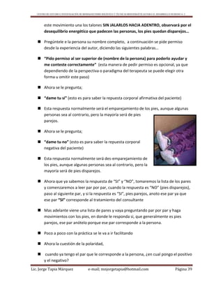CENTRO DE ESTUDIO E INVESTIGACIÓN DE BIOMAGNETISMO HOLÍSTICO Y TÉCNICAS BIOENERGÉTICAS PARA EL DESARROLLO HUMANO A. C.
Lic. Jorge Tapia Márquez e-mail; mnjorgetapia@hotmail.com Página 39
este movimiento una los talones SIN JALARLOS HACIA ADENTRO, observará por el
desequilibrio energético que padecen las personas, los pies quedan disparejos…
 Pregúntele e la persona su nombre completo, a continuación se pide permiso
desde la experiencia del autor, diciendo las siguientes palabras…
 “Pido permiso al ser superior de (nombre de la persona) para poderlo ayudar y
me conteste correctamente” (esta manera de pedir permiso es opcional, ya que
dependiendo de la perspectiva o paradigma del terapeuta se puede elegir otra
forma u omitir este paso)
 Ahora se le pregunta;
 “dame tu si” (esto es para saber la repuesta corporal afirmativa del paciente)
 Esta respuesta normalmente será el emparejamiento de los pies, aunque algunas
personas sea al contrario, pero la mayoría será de pies
parejos.
 Ahora se le pregunta;
 “dame tu no” (esto es para saber la repuesta corporal
negativa del paciente)
 Esta respuesta normalmente será des-emparejamiento de
los pies, aunque algunas personas sea al contrario, pero la
mayoría será de pies disparejos.
 Ahora que ya sabemos la respuesta de “SI” y “NO”, tomaremos la lista de los pares
y comenzaremos a leer par por par, cuando la respuesta es “NO” (pies disparejos),
paso al siguiente par, y si la respuesta es “SI”, pies parejos, anoto ese par ya que
ese par “SI” corresponde al tratamiento del consultante
 Mas adelante viene una lista de pares y vaya preguntando par por par y haga
movimientos con los pies, en donde le responda si, que generalmente es pies
parejos, ese par anótelo porque ese par corresponde a la persona.
 Poco a poco con la práctica se le va a ir facilitando
 Ahora la cuestión de la polaridad,
 cuando ya tengo el par que le corresponde a la persona, ¿en cual pongo el positivo
y el negativo?
 
