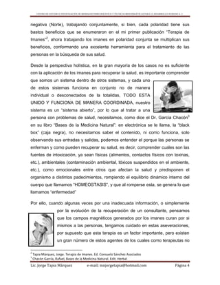 CENTRO DE ESTUDIO E INVESTIGACIÓN DE BIOMAGNETISMO HOLÍSTICO Y TÉCNICAS BIOENERGÉTICAS PARA EL DESARROLLO HUMANO A. C.
Lic. Jorge Tapia Márquez e-mail; mnjorgetapia@hotmail.com Página 4
negativa (Norte), trabajando conjuntamente, si bien, cada polaridad tiene sus
bastos beneficios que se enumeraron en el mi primer publicación “Terapia de
Imanes”2
, ahora trabajando los imanes en polaridad conjunta se multiplican sus
beneficios, conformando una excelente herramienta para el tratamiento de las
personas en la búsqueda de sus salud.
Desde la perspectiva holística, en la gran mayoría de los casos no es suficiente
con la aplicación de los imanes para recuperar la salud, es importante comprender
que somos un sistema dentro de otros sistemas, y cada uno
de estos sistemas funciona en conjunto no de manera
individual o desconectados de la totalidas, TODO ESTA
UNIDO Y FUNCIONA DE MANERA COORDINADA, nuestro
sistema es un “sistema abierto”, por lo que al tratar a una
persona con problemas de salud, necesitamos, como dice el Dr. García Chacón3
en su libro “Bases de la Medicina Natural”: en electrónica se le llama, la “black
box” (caja negra), no necesitamos saber el contenido, ni como funciona, solo
observando sus entradas y salidas, podemos entender el porque las personas se
enferman y como pueden recuperar su salud, es decir, comprender cuales son las
fuentes de intoxicación, ya sean físicas (alimentos, contactos físicos con toxinas,
etc.), ambientales (contaminación ambiental, tóxicos suspendidos en el ambiente,
etc.), como emocionales entre otros que afectan la salud y predisponen el
organismo a distintos padecimientos, rompiendo el equilibrio dinámico interno del
cuerpo que llamamos “HOMEOSTASIS”, y que al romperse esta, se genera lo que
llamamos “enfermedad”
Por ello, cuando algunas veces por una inadecuada información, o simplemente
por la evolución de la recuperación de un consultante, pensamos
que los campos magnéticos generados por los imanes curan por si
mismos a las personas, tengamos cuidado en estas aseveraciones,
por supuesto que esta terapia es un factor importante, pero existen
un gran número de estos agentes de los cuales como terapeutas no
2
Tapia Márquez, Jorge. Terapia de Imanes. Ed. Consuelo Sánchez Asociados
3
Chacón García, Rafael, Bases de la Medicina Natural. Edit. Herbal
 