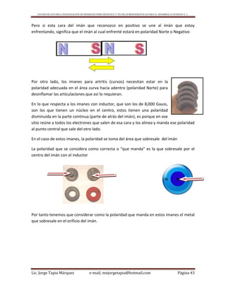 CENTRO DE ESTUDIO E INVESTIGACIÓN DE BIOMAGNETISMO HOLÍSTICO Y TÉCNICAS BIOENERGÉTICAS PARA EL DESARROLLO HUMANO A. C.
Lic. Jorge Tapia Márquez e-mail; mnjorgetapia@hotmail.com Página 43
Pero si esta cara del imán que reconozco en positivo se une al imán que estoy
enfrentando, significa que el imán al cual enfrenté estará en polaridad Norte o Negativo
Por otro lado, los imanes para artritis (curvos) necesitan estar en la
polaridad adecuada en el área curva hacia adentro (polaridad Norte) para
desinflamar las articulaciones que así lo requieran.
En lo que respecta a los imanes con inductor, que son los de 8,000 Gauss,
son los que tienen un núcleo en el centro, estos tienen una polaridad
disminuida en la parte continua (parte de atrás del imán), es porque en ese
sitio reúne a todos los electrones que salen de esa cara y los alinea y manda ese polaridad
al punto central que sale del otro lado.
En el caso de estos imanes, la polaridad se toma del área que sobresale del imán
La polaridad que se considera como correcta o “que manda” es la que sobresale por el
centro del imán con el inductor
Por tanto tenemos que considerar como la polaridad que manda en estos imanes el metal
que sobresale en el orificio del imán.
 