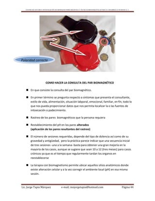 CENTRO DE ESTUDIO E INVESTIGACIÓN DE BIOMAGNETISMO HOLÍSTICO Y TÉCNICAS BIOENERGÉTICAS PARA EL DESARROLLO HUMANO A. C.
Lic. Jorge Tapia Márquez e-mail; mnjorgetapia@hotmail.com Página 44
COMO HACER LA CONSULTA DEL PAR BIOMAGNÉTICO
 En que consiste la consulta del par biomagnético.
 En primer término se pregunta respecto a sintomas que presenta el consultante,
estilo de vida, alimentación, situación labporal, emocional, familiar, en fín, todo lo
que nos pueda proporcionar datos que nos permita localizar la o las fuentes de
intoxicación o padecimiento.
 Rastreo de los pares biomagnéticos que la persona requiera
 Restablecimiento del pH en los pares alterados
(aplicación de los pares resultantes del rastreo)
 El número de sesiones requeridas, depende del tipo de dolencia así como de su
gravedad y antigüedad, pero la práctica parece indicar que una secuencia inicial
de tres sesiones -una a la semana- basta para obtener una gran mejoría en la
mayoría de los casos, aunque se sugiere que sean 10 a 12 (tres meses) para casos
crónicos ya que es el tiempo que regularmente tardan los organos en
reestablecerse
 La terapia con biomagnetismo permite ubicar aquellos sitios anatómicos donde
existe alteración celular y a la vez corregir el ambiente local (pH) en esa misma
sesión.
Polaridad correcta
 