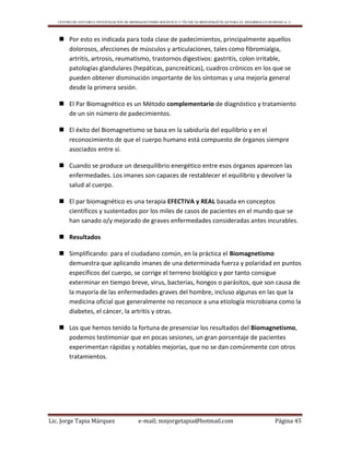 CENTRO DE ESTUDIO E INVESTIGACIÓN DE BIOMAGNETISMO HOLÍSTICO Y TÉCNICAS BIOENERGÉTICAS PARA EL DESARROLLO HUMANO A. C.
Lic. Jorge Tapia Márquez e-mail; mnjorgetapia@hotmail.com Página 45
 Por esto es indicada para toda clase de padecimientos, principalmente aquellos
dolorosos, afecciones de músculos y articulaciones, tales como fibromialgia,
artritis, artrosis, reumatismo, trastornos digestivos: gastritis, colon irritable,
patologías glandulares (hepáticas, pancreáticas), cuadros crónicos en los que se
pueden obtener disminución importante de los síntomas y una mejoría general
desde la primera sesión.
 El Par Biomagnético es un Método complementario de diagnóstico y tratamiento
de un sin número de padecimientos.
 El éxito del Biomagnetismo se basa en la sabiduría del equilibrio y en el
reconocimiento de que el cuerpo humano está compuesto de órganos siempre
asociados entre sí.
 Cuando se produce un desequilibrio energético entre esos órganos aparecen las
enfermedades. Los imanes son capaces de restablecer el equilibrio y devolver la
salud al cuerpo.
 El par biomagnético es una terapia EFECTIVA y REAL basada en conceptos
científicos y sustentados por los miles de casos de pacientes en el mundo que se
han sanado o/y mejorado de graves enfermedades consideradas antes incurables.
 Resultados
 Simplificando: para el ciudadano común, en la práctica el Biomagnetismo
demuestra que aplicando imanes de una determinada fuerza y polaridad en puntos
específicos del cuerpo, se corrige el terreno biológico y por tanto consigue
exterminar en tiempo breve, virus, bacterias, hongos o parásitos, que son causa de
la mayoría de las enfermedades graves del hombre, incluso algunas en las que la
medicina oficial que generalmente no reconoce a una etiología microbiana como la
diabetes, el cáncer, la artritis y otras.
 Los que hemos tenido la fortuna de presenciar los resultados del Biomagnetismo,
podemos testimoniar que en pocas sesiones, un gran porcentaje de pacientes
experimentan rápidas y notables mejorías, que no se dan comúnmente con otros
tratamientos.
 