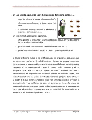 CENTRO DE ESTUDIO E INVESTIGACIÓN DE BIOMAGNETISMO HOLÍSTICO Y TÉCNICAS BIOENERGÉTICAS PARA EL DESARROLLO HUMANO A. C.
Lic. Jorge Tapia Márquez e-mail; mnjorgetapia@hotmail.com Página 6
En este sentido razonemos sobre la importancia del terreno biológico…
 ¿que fue primero, la basura o las cucarachas?,
 ¿las cucarachas llevaron la basura para vivir
ahí?
 o la basura atrajo y propició la existencia y
expansión de las cucarachas,
En esta misma lógica sigamos razonando,
 ¿Qué pasaría si limpiamos y lavamos el bote de basura en vez de atacar a
las cucarachas con insecticida?,
 ¿si lavamos el bote, las cucarachas insistirían en vivir ahí…?
 ¿llevarán en una mudanza su propia basura?, ¡Por supuesto que no¡
El limpiar el terreno implica la no proliferación de los organismos patógenos que
en exceso son nocivos en la salud humana, y lo que los campos magnéticos
generan es que el terreno biológico recupere sus capacidades de autor regularse y
recuperen su pH adecuado (±7.2) para la sangre, sudor, lagrimas, y el pH
apropiado para cada uno de los órganos del cuerpo humano, un correcto
funcionamiento del organismo que al colocar imanes en polaridad “Norte”, esta
imán al ceder electrones, que su perdida (de electrones) por parte de la célula por
la acción de lo que llamamos radicales libres y en términos generales provocan el
envejecimiento y los problemas de salud en general, por lo que la terapia de
imanes aplicada correctamente trabaja en la misma dirección de la naturaleza, es
decir, que el organismo humano recupere su capacidad de autorregulación y
autoeliminación de aquello que le está dañando.
 