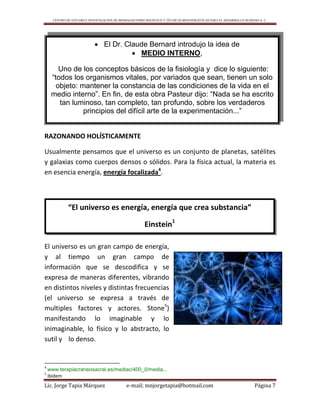 CENTRO DE ESTUDIO E INVESTIGACIÓN DE BIOMAGNETISMO HOLÍSTICO Y TÉCNICAS BIOENERGÉTICAS PARA EL DESARROLLO HUMANO A. C.
Lic. Jorge Tapia Márquez e-mail; mnjorgetapia@hotmail.com Página 7
RAZONANDO HOLÍSTICAMENTE
Usualmente pensamos que el universo es un conjunto de planetas, satélites
y galaxias como cuerpos densos o sólidos. Para la física actual, la materia es
en esencia energía, energía focalizada4
.
El universo es un gran campo de energía,
y al tiempo un gran campo de
información que se descodifica y se
expresa de maneras diferentes, vibrando
en distintos niveles y distintas frecuencias
(el universo se expresa a través de
multiples factores y actores. Stone5
)
manifestando lo imaginable y lo
inimaginable, lo físico y lo abstracto, lo
sutil y lo denso.
4
www.terapiacraneosacral.es/mediac/400_0/media...
5
ibidem
 El Dr. Claude Bernard introdujo la idea de
 MEDIO INTERNO,
Uno de los conceptos básicos de la fisiología y dice lo siguiente:
“todos los organismos vitales, por variados que sean, tienen un solo
objeto: mantener la constancia de las condiciones de la vida en el
medio interno”. En fin, de esta obra Pasteur dijo: “Nada se ha escrito
tan luminoso, tan completo, tan profundo, sobre los verdaderos
principios del difícil arte de la experimentación...”
“El universo es energía, energía que crea substancia”
Einstein1
 