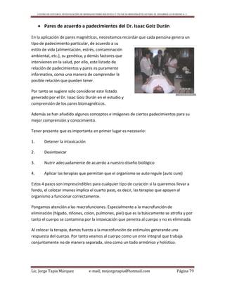 CENTRO DE ESTUDIO E INVESTIGACIÓN DE BIOMAGNETISMO HOLÍSTICO Y TÉCNICAS BIOENERGÉTICAS PARA EL DESARROLLO HUMANO A. C.
Lic. Jorge Tapia Márquez e-mail; mnjorgetapia@hotmail.com Página 79
 Pares de acuerdo a padecimientos del Dr. Isaac Goiz Durán
En la aplicación de pares magnéticos, necesitamos recordar que cada persona genera un
tipo de padecimiento particular, de acuerdo a su
estilo de vida (alimentación, estrés, contaminación
ambiental, etc.), su genética, y demás factores que
intervienen en la salud, por ello, este listado de
relación de padecimientos y pares es puramente
informativa, como una manera de comprender la
posible relación que pueden tener.
Por tanto se sugiere solo considerar este listado
generado por el Dr. Issac Goiz Durán en el estudio y
comprensión de los pares biomagnéticos.
Además se han añadido algunos conceptos e imágenes de ciertos padecimientos para su
mejor comprensión y conocimiento.
Tener presente que es importante en primer lugar es necesario:
1. Detener la intoxicación
2. Desintoxicar
3. Nutrir adecuadamente de acuerdo a nuestro diseño biológico
4. Aplicar las terapias que permitan que el organismo se auto regule (auto cure)
Estos 4 pasos son imprescindibles para cualquier tipo de curación si la queremos llevar a
fondo, el colocar imanes implica el cuarto paso, es decir, las terapias que apoyen al
organismo a funcionar correctamente.
Pongamos atención a las macrofunciones. Especialmente a la macrofunción de
eliminación (hígado, riñones, colon, pulmones, piel) que es la básicamente se atrofia y por
tanto el cuerpo se contamina por la intoxicación que penetra al cuerpo y no es eliminada.
Al colocar la terapia, damos fuerza a la macrofunción de estímulos generando una
respuesta del cuerpo. Por tanto veamos al cuerpo como un ente integral que trabaja
conjuntamente no de manera separada, sino como un todo armónico y holístico.
 