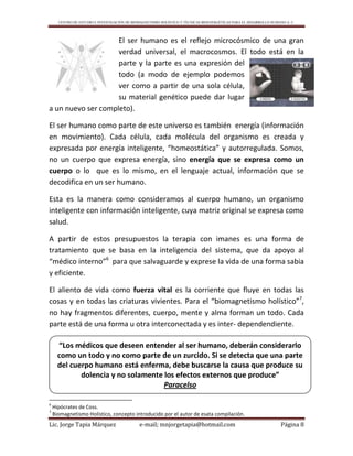 CENTRO DE ESTUDIO E INVESTIGACIÓN DE BIOMAGNETISMO HOLÍSTICO Y TÉCNICAS BIOENERGÉTICAS PARA EL DESARROLLO HUMANO A. C.
Lic. Jorge Tapia Márquez e-mail; mnjorgetapia@hotmail.com Página 8
El ser humano es el reflejo microcósmico de una gran
verdad universal, el macrocosmos. El todo está en la
parte y la parte es una expresión del
todo (a modo de ejemplo podemos
ver como a partir de una sola célula,
su material genético puede dar lugar
a un nuevo ser completo).
El ser humano como parte de este universo es también energía (información
en movimiento). Cada célula, cada molécula del organismo es creada y
expresada por energía inteligente, “homeostática” y autorregulada. Somos,
no un cuerpo que expresa energía, sino energía que se expresa como un
cuerpo o lo que es lo mismo, en el lenguaje actual, información que se
decodifica en un ser humano.
Esta es la manera como consideramos al cuerpo humano, un organismo
inteligente con información inteligente, cuya matriz original se expresa como
salud.
A partir de estos presupuestos la terapia con imanes es una forma de
tratamiento que se basa en la inteligencia del sistema, que da apoyo al
“médico interno”6
para que salvaguarde y exprese la vida de una forma sabia
y eficiente.
El aliento de vida como fuerza vital es la corriente que fluye en todas las
cosas y en todas las criaturas vivientes. Para el “biomagnetismo holístico”7
,
no hay fragmentos diferentes, cuerpo, mente y alma forman un todo. Cada
parte está de una forma u otra interconectada y es inter- dependendiente.
6
Hipócrates de Coss.
7
Biomagnetismo Holístico, concepto introducido por el autor de esata compilación.
“Los médicos que deseen entender al ser humano, deberán considerarlo
como un todo y no como parte de un zurcido. Si se detecta que una parte
del cuerpo humano está enferma, debe buscarse la causa que produce su
dolencia y no solamente los efectos externos que produce”
Paracelso
 