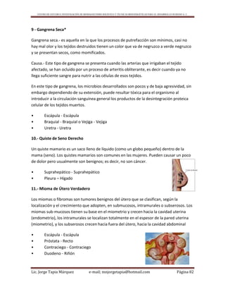 CENTRO DE ESTUDIO E INVESTIGACIÓN DE BIOMAGNETISMO HOLÍSTICO Y TÉCNICAS BIOENERGÉTICAS PARA EL DESARROLLO HUMANO A. C.
Lic. Jorge Tapia Márquez e-mail; mnjorgetapia@hotmail.com Página 82
9 - Gangrena Seca*
Gangrena seca.- es aquella en la que los procesos de putrefacción son mínimos, casi no
hay mal olor y los tejidos destruidos tienen un color que va de negruzco a verde negruzco
y se presentan secos, como momificados.
Causa.- Este tipo de gangrena se presenta cuando las arterias que irrigaban el tejido
afectado, se han ocluido por un proceso de arteritis obliterante, es decir cuando ya no
llega suficiente sangre para nutrir a las células de esos tejidos.
En este tipo de gangrena, los microbios desarrollados son pocos y de baja agresividad, sin
embargo dependiendo de su extensión, puede resultar tóxica para el organismo al
introducir a la circulación sanguínea general los productos de la desintegración proteica
celular de los tejidos muertos.
• Escápula - Escápula
• Braquial - Braquial o Vejiga - Vejiga
• Uretra - Uretra
10.- Quiste de Seno Derecho
Un quiste mamario es un saco lleno de líquido (como un globo pequeño) dentro de la
mama (seno). Los quistes mamarios son comunes en las mujeres. Pueden causar un poco
de dolor pero usualmente son benignos; es decir, no son cáncer.
• Suprahepático - Suprahepático
• Pleura – Hígado
11.- Mioma de Útero Verdadero
Los miomas o fibromas son tumores benignos del útero que se clasifican, según la
localización y el crecimiento que adopten, en submucosos, intramurales o subserosos. Los
miomas sub-mucosos tienen su base en el miometrio y crecen hacia la cavidad uterina
(endometrio), los intramurales se localizan totalmente en el espesor de la pared uterina
(miometrio), y los subserosos crecen hacia fuera del útero, hacia la cavidad abdominal
• Escápula - Escápula
• Próstata - Recto
• Contraciego - Contraciego
• Duodeno - Riñón
 