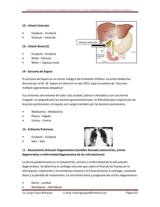 CENTRO DE ESTUDIO E INVESTIGACIÓN DE BIOMAGNETISMO HOLÍSTICO Y TÉCNICAS BIOENERGÉTICAS PARA EL DESARROLLO HUMANO A. C.
Lic. Jorge Tapia Márquez e-mail; mnjorgetapia@hotmail.com Página 83
12.- Litiasis Vesicular
• Escápula - Escápula
• Vesícula – Vesícula
13.- Litiasis Renal (1)
• Escápula - Escápula
• Riñón - Pómulo
• Riñón – Cápsula renal
14 - Sarcoma de Kaposi
El sarcoma de Kaposi es un tumor maligno del endotelio linfático. La enfermedad fue
descrita por el Dr. M. Kaposi en Viena en el año 1872, bajo el nombre de "sarcoma
múltiple pigmentado idiopático".
Sus síntomas son lesiones de color rojo azulado, planas o elevadas y con una forma
irregular, el sangrado por las lesiones gastrointestinales, la dificultad para respirar por las
lesiones pulmonares y el esputo con sangre también por las lesiones pulmonares.
• Mediastino - Mediastino
• Pleura - Hígado
• Uretra – Uretra
15.- Enfisema Pulmonar
• Escápula - Escápula
• Sien – Sien
16 - Reumatismo Articular Degenerativo (también llamada osteoartritis, artritis
degenerativa o enfermedad degenerativa de las articulaciones)
La forma predominante es la osteoartritis, artrosis o enfermedad de la articulación
degenerativa. Se deteriora el cartílago articular que cubre el final de los huesos en la
articulación, implicando a la membrana sinovial y al hueso próximo al cartílago, causando
dolor y la pérdida de movimiento. Es una forma lenta y progresiva de artritis degenerativa
• Dorso - Lumbar
• Mandíbula – Mandíbula
Litiasis vesicular
 