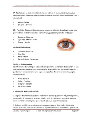 CENTRO DE ESTUDIO E INVESTIGACIÓN DE BIOMAGNETISMO HOLÍSTICO Y TÉCNICAS BIOENERGÉTICAS PARA EL DESARROLLO HUMANO A. C.
Lic. Jorge Tapia Márquez e-mail; mnjorgetapia@hotmail.com Página 84
17.- Psoriasis (es un padecimiento inflamatorio crónico de la piel, no contagiosa, que
produce lesiones escamosas, engrosadas e inflamadas, con una amplia variabilidad clínica
y evolutiva.)
• Vejiga – Vejiga
• Braquial – Braquial
18.- Pterigión Derecho (Es un tumor no canceroso del tejido delgado y transparente
que recubre la parte blanca del ojo (conjuntiva) y puede comprometer ambos ojos.)
• Duodeno - Riñón Izq.
• Ojo – Ojo, o Malar - Malar
• Ángulo - Ángulo
19.- Pterigión Izquierdo
• Duodeno - Riñón Izq.
• Ojo - Ojo
• Malar- Malar
• Parietal - Colon Transverso
20.- Corea de Huntington
(La enfermedad de Huntington y conocida antiguamente como "baile de san Vito") es una
enfermedad neurodegenerativa hereditaria (se desencadena por una mutación genética)
que destruye paulatinamente unas regiones específicas del cerebro llamadas ganglios
(núcleos) basales.
• Timo - Parietal
• Bulbo - Cerebelo
• Occipital - Occipital
• Parietal – Parietal
21.- Síndrome Nefrótico o nefrosis
Es un grupo de síntomas que abarca proteína en la orina (que excede 3.5 gramos por día),
bajos niveles de proteína en la sangre, niveles altos de colesterol e hinchazón. La orina
puede contener también grasa que se puede observar bajo el microscopio.
El síndrome nefrótico se produce como consecuencia de un daño en los glomérulos
renales. Este daño produce un aumento de la permeabilidad de la membrana glomerular,
 