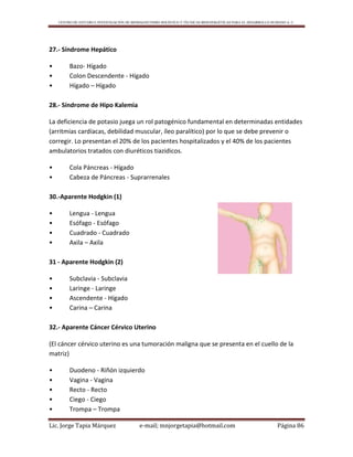 CENTRO DE ESTUDIO E INVESTIGACIÓN DE BIOMAGNETISMO HOLÍSTICO Y TÉCNICAS BIOENERGÉTICAS PARA EL DESARROLLO HUMANO A. C.
Lic. Jorge Tapia Márquez e-mail; mnjorgetapia@hotmail.com Página 86
27.- Síndrome Hepático
• Bazo- Hígado
• Colon Descendente - Hígado
• Hígado – Hígado
28.- Síndrome de Hipo Kalemia
La deficiencia de potasio juega un rol patogénico fundamental en determinadas entidades
(arritmias cardíacas, debilidad muscular, íleo paralítico) por lo que se debe prevenir o
corregir. Lo presentan el 20% de los pacientes hospitalizados y el 40% de los pacientes
ambulatorios tratados con diuréticos tiazidicos.
• Cola Páncreas - Hígado
• Cabeza de Páncreas - Suprarrenales
30.-Aparente Hodgkin (1)
• Lengua - Lengua
• Esófago - Esófago
• Cuadrado - Cuadrado
• Axila – Axila
31 - Aparente Hodgkin (2)
• Subclavia - Subclavia
• Laringe - Laringe
• Ascendente - Hígado
• Carina – Carina
32.- Aparente Cáncer Cérvico Uterino
(El cáncer cérvico uterino es una tumoración maligna que se presenta en el cuello de la
matriz)
• Duodeno - Riñón izquierdo
• Vagina - Vagina
• Recto - Recto
• Ciego - Ciego
• Trompa – Trompa
 