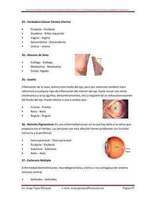 CENTRO DE ESTUDIO E INVESTIGACIÓN DE BIOMAGNETISMO HOLÍSTICO Y TÉCNICAS BIOENERGÉTICAS PARA EL DESARROLLO HUMANO A. C.
Lic. Jorge Tapia Márquez e-mail; mnjorgetapia@hotmail.com Página 87
33.- Verdadero Cáncer Cérvico Uterino
• Escápula - Escápula
• Duodeno - Riñón Izquierdo
• Vagina - Vagina
• Descendente - Descendente
• Uretra – Uretra
34.- Absceso de Seno
• Esófago - Esófago
• Mediastino - Mediastino
• Costal- Hígado
35.- Uveítis
Inflamación de la úvea, lámina intermedia del ojo, pero por extensión también hace
referencia a cualquier tipo de inflamación del interior del ojo. Suele cursar con cierta
intolerancia a la luz (guiños, deslumbramientos, etc) y requiere de un exhaustivo examen
del fondo del ojo. Puede afectar a uno o ambos ojos.
• Frontal - Frontal
• Nariz - Nariz
• Ángulo - Ángulo
36.- Retinitis Pigmentaria (Es una enfermedad ocular en la cual hay daño a la retina que
empeora con el tiempo. Las personas con esta afección tienen problemas con la visión
nocturna y la periférica)
• Seno paranasal – Seno paranasal
• Escápula - Escápula
• Subclavia - Subclavia
• Axila – Axila
37.- Esclerosis Múltiple
Enfermedad desmielinizante, neurodegenerativa, crónica y no contagiosa del sistema
nervioso central.
• Deltoides - Deltoides
 