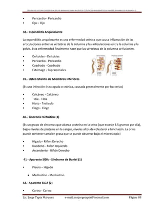 CENTRO DE ESTUDIO E INVESTIGACIÓN DE BIOMAGNETISMO HOLÍSTICO Y TÉCNICAS BIOENERGÉTICAS PARA EL DESARROLLO HUMANO A. C.
Lic. Jorge Tapia Márquez e-mail; mnjorgetapia@hotmail.com Página 88
• Pericardio - Pericardio
• Ojo – Ojo
38.- Espondilitis Anquilosante
La espondilitis anquilosante es una enfermedad crónica que causa inflamación de las
articulaciones entre las vértebras de la columna y las articulaciones entre la columna y la
pelvis. Esta enfermedad finalmente hace que las vértebras de la columna se fusionen.
• Deltoides - Deltoides
• Pericardio - Pericardio
• Cuadrado - Cuadrado
• Estómago - Suprarrenales
39.- Osteo Mielitis de Miembros Inferiores
(Es una infección ósea aguda o crónica, causada generalmente por bacterias)
• Calcáneo - Calcáneo
• Tibia - Tibia
• Hiato - Testículo
• Ciego - Ciego
40.- Síndrome Nefrótico (3)
(Es un grupo de síntomas que abarca proteína en la orina (que excede 3.5 gramos por día),
bajos niveles de proteína en la sangre, niveles altos de colesterol e hinchazón. La orina
puede contener también grasa que se puede observar bajo el microscopio)
• Hígado - Riñón Derecho
• Duodeno - Riñón Izquierdo
• Ascendente - Riñón Derecho
41 - Aparente SIDA - Síndrome de Daniel (1)
• Pleura – Hígado
 Mediastino - Mediastino
42.- Aparente SIDA (2)
• Carina - Carina
 