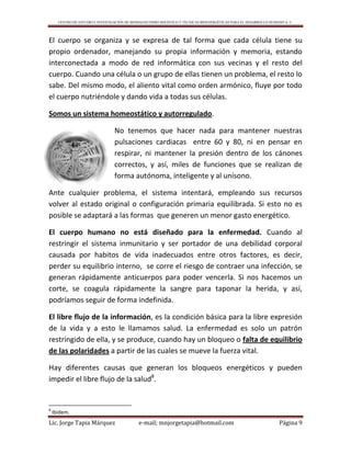 CENTRO DE ESTUDIO E INVESTIGACIÓN DE BIOMAGNETISMO HOLÍSTICO Y TÉCNICAS BIOENERGÉTICAS PARA EL DESARROLLO HUMANO A. C.
Lic. Jorge Tapia Márquez e-mail; mnjorgetapia@hotmail.com Página 9
El cuerpo se organiza y se expresa de tal forma que cada célula tiene su
propio ordenador, manejando su propia información y memoria, estando
interconectada a modo de red informática con sus vecinas y el resto del
cuerpo. Cuando una célula o un grupo de ellas tienen un problema, el resto lo
sabe. Del mismo modo, el aliento vital como orden armónico, fluye por todo
el cuerpo nutriéndole y dando vida a todas sus células.
Somos un sistema homeostático y autorregulado.
No tenemos que hacer nada para mantener nuestras
pulsaciones cardiacas entre 60 y 80, ni en pensar en
respirar, ni mantener la presión dentro de los cánones
correctos, y así, miles de funciones que se realizan de
forma autónoma, inteligente y al unísono.
Ante cualquier problema, el sistema intentará, empleando sus recursos
volver al estado original o configuración primaria equilibrada. Si esto no es
posible se adaptará a las formas que generen un menor gasto energético.
El cuerpo humano no está diseñado para la enfermedad. Cuando al
restringir el sistema inmunitario y ser portador de una debilidad corporal
causada por habitos de vida inadecuados entre otros factores, es decir,
perder su equilibrio interno, se corre el riesgo de contraer una infección, se
generan rápidamente anticuerpos para poder vencerla. Si nos hacemos un
corte, se coagula rápidamente la sangre para taponar la herida, y así,
podríamos seguir de forma indefinida.
El libre flujo de la información, es la condición básica para la libre expresión
de la vida y a esto le llamamos salud. La enfermedad es solo un patrón
restringido de ella, y se produce, cuando hay un bloqueo o falta de equilibrio
de las polaridades a partir de las cuales se mueve la fuerza vital.
Hay diferentes causas que generan los bloqueos energéticos y pueden
impedir el libre flujo de la salud8
.
8
Ibidem.
 