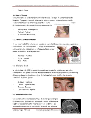 CENTRO DE ESTUDIO E INVESTIGACIÓN DE BIOMAGNETISMO HOLÍSTICO Y TÉCNICAS BIOENERGÉTICAS PARA EL DESARROLLO HUMANO A. C.
Lic. Jorge Tapia Márquez e-mail; mnjorgetapia@hotmail.com Página 92
• Ciego – Ciego
56.- Neuro Fibroma
El neurofibroma es un tumor o crecimiento ubicado a lo largo de un nervio o tejido
nervioso. Éste es un trastorno hereditario. Si no es tratado, el neurofibroma puede
ocasionar daño severo al nervio que conduce a una pérdida
de funcionamiento del área estimulada por ese nervio.
• Perihepático - Perihepático
• Parietal - Parietal
• Mandíbula - Mandíbula
57.- Fibrosis Quística Pulmonar
Es una enfermedad hereditaria que provoca la acumulación de moco espeso y pegajoso en
los pulmones y el tubo digestivo. Es el tipo de enfermedad
pulmonar crónica más común en niños y adultos jóvenes, y
puede ocasionar la muerte prematura.
• Poplíteo – Poplíteo
• Dorso - Lumbar
• Axila – Axila
58.- Miastenia Gravis
La miastenia gravis (MG) es una enfermedad neuromuscular autoinmune y crónica
caracterizada por grados variables de debilidad de los músculos esqueléticos (voluntarios)
del cuerpo. La denominación proviene del latín y el griego, y significa literalmente
«debilidad muscular grave».
• Escápula - Escápula
• Cardias - Suprarrenales
• Trompa - Trompa
• Cola Páncreas – Hígado
59 - Adenoma Hipofisario
Los adenomas hipofisarios son un tipo de tumor que se origina
en una glándula situada sobre la base del cráneo, denominada
hipófisis. Los adenomas hipofisarios suponen un 10% de los
tumores intracraneales, y suponen la causa más frecuente de
 