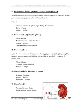 CENTRO DE ESTUDIO E INVESTIGACIÓN DE BIOMAGNETISMO HOLÍSTICO Y TÉCNICAS BIOENERGÉTICAS PARA EL DESARROLLO HUMANO A. C.
Lic. Jorge Tapia Márquez e-mail; mnjorgetapia@hotmail.com Página 94
63.- Síndrome de Daniela (Diabetes Mellitus Juvenil) o tipo 1
Es una enfermedad crónica que ocurre cuando el páncreas no produce suficiente insulina
para controlar apropiadamente los niveles de glucemia.
Disfunción
 Hormona Crecimiento (glándula pituitaria) - Suprarrenales
• Costal - Hígado
• Epiplón – Epiplón
64.- Síndrome de Josué (Cólico Hipogástrico)
• Píloro - Hígado
• Trocánter Menor – Trocánter Menor
• Condral - Condral
• Cabeza Páncreas - Suprarrenales
65.- Síndrome de Evans
Asociación de anemia hemolítica autoinmunitaria y púrpura trombocitopénica idiopática.
Suele ser secundario a cirrosis hepática, hipertiroidismo, sacoidosis y trasplante de
médula ósea
• Pilero - Hígado
• Duodeno - Riñón Izquierdo
• Trompa – Trompa
66.- Síndrome de Esther (Dolor Bajo de Espalda)
• Testículo - Testículo
• Trompa - Trompa
• Trocánter - Trocánter
67 - Litiasis Renal (2)
• Punta de Páncreas - Bazo
• Supraespinoso –Supraespinoso
 