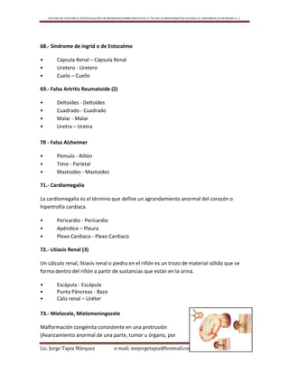 CENTRO DE ESTUDIO E INVESTIGACIÓN DE BIOMAGNETISMO HOLÍSTICO Y TÉCNICAS BIOENERGÉTICAS PARA EL DESARROLLO HUMANO A. C.
Lic. Jorge Tapia Márquez e-mail; mnjorgetapia@hotmail.com Página 95
68.- Síndrome de íngrid o de Estocolmo
• Cápsula Renal – Cápsula Renal
• Uretero - Uretero
• Cuelo – Cuello
69.- Falsa Artritis Reumatoide (2)
• Deltoides - Deltoides
• Cuadrado - Cuadrado
• Malar - Malar
• Uretra – Uretra
70 - Falso Alzheimer
• Pómulo - Riñón
• Timo - Parietal
• Mastoides - Mastoides
71.- Cardiomegalia
La cardiomegalia es el término que define un agrandamiento anormal del corazón o
hipertrofia cardíaca.
• Pericardio - Pericardio
• Apéndice – Pleura
• Plexo Cardiaco - Plexo Cardiaco
72.- Litiasis Renal (3)
Un cálculo renal, litiasis renal o piedra en el riñón es un trozo de material sólido que se
forma dentro del riñón a partir de sustancias que están en la orina.
• Escápula - Escápula
• Punta Páncreas - Bazo
• Cáliz renal – Uréter
73.- Mielocele, Mielomeningocele
Malformación congénita consistente en una protrusión
(Avanzamiento anormal de una parte, tumor u órgano, por
 