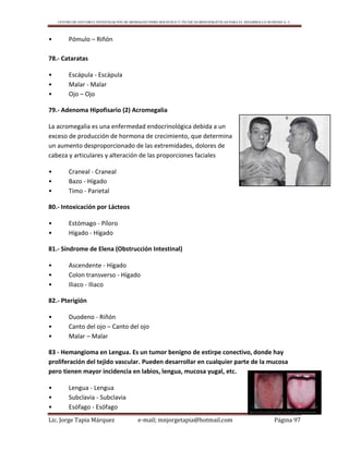 CENTRO DE ESTUDIO E INVESTIGACIÓN DE BIOMAGNETISMO HOLÍSTICO Y TÉCNICAS BIOENERGÉTICAS PARA EL DESARROLLO HUMANO A. C.
Lic. Jorge Tapia Márquez e-mail; mnjorgetapia@hotmail.com Página 97
• Pómulo – Riñón
78.- Cataratas
• Escápula - Escápula
• Malar - Malar
• Ojo – Ojo
79.- Adenoma Hipofisario (2) Acromegalia
La acromegalia es una enfermedad endocrinológica debida a un
exceso de producción de hormona de crecimiento, que determina
un aumento desproporcionado de las extremidades, dolores de
cabeza y articulares y alteración de las proporciones faciales
• Craneal - Craneal
• Bazo - Hígado
• Timo - Parietal
80.- Intoxicación por Lácteos
• Estómago - Píloro
• Hígado - Hígado
81.- Síndrome de Elena (Obstrucción Intestinal)
• Ascendente - Hígado
• Colon transverso - Hígado
• Iliaco - Iliaco
82.- Pterigión
• Duodeno - Riñón
• Canto del ojo – Canto del ojo
• Malar – Malar
83 - Hemangioma en Lengua. Es un tumor benigno de estirpe conectivo, donde hay
proliferación del tejido vascular. Pueden desarrollar en cualquier parte de la mucosa
pero tienen mayor incidencia en labios, lengua, mucosa yugal, etc.
• Lengua - Lengua
• Subclavia - Subclavia
• Esófago - Esófago
 