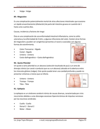 CENTRO DE ESTUDIO E INVESTIGACIÓN DE BIOMAGNETISMO HOLÍSTICO Y TÉCNICAS BIOENERGÉTICAS PARA EL DESARROLLO HUMANO A. C.
Lic. Jorge Tapia Márquez e-mail; mnjorgetapia@hotmail.com Página 99
• Vejiga - Vejiga
89.- Megacolon
Es una complicación potencialmente mortal de otras afecciones intestinales que ocasiona
un rápido ensanchamiento (dilatación) de parte del intestino grueso en cuestión de 1
hasta unos cuantos días.
Causas, incidencia y factores de riesgo
Ésta es una complicación de una enfermedad intestinal inflamatoria, como la colitis
ulcerativa y la enfermedad de Crohn, y algunas infecciones del colon. Existen otras formas
de megacolon y pueden ser congénitas (presentes al nacer) o asociadas con algunas
formas de estreñimiento.
• Colon Transverso - Hígado
• Costal - Hígado
• Uretero - Uretero
• Costo diafragmático – Costo diafragmático
90.- Quiste Pilonidal
Un quiste o seno pilonidal es un absceso (colección localizada de pus) o un seno de
drenaje crónico (un canal o conducto que va a un absceso) ubicado en la abertura entre
los músculos glúteos (nalgas). Este quiste puede tener una cavidad profunda y puede no
presentar síntomas a menos que se infecte.
• Uretero - Uretero
• Trompa - Trompa
• Tibia - Tibia
91.- Epilepsia
La epilepsia es un síndrome cerebral crónico de causas diversas, caracterizada por crisis
recurrentes debidas a unas descargas excesivas hipersincrónicas de impulsos nerviosos
por las neuronas cerebrales
• Cuello - Cuello
• Dorsal 2 - Dorsal 2
• Malar – Malar
 