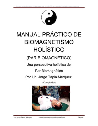 CENTRO DE ESTUDIO E INVESTIGACIÓN DE BIOMAGNETISMO HOLÍSTICO Y TÉCNICAS BIOENERGÉTICAS PARA EL DESARROLLO HUMANO A. C.
Lic. Jorge Tapia Márquez e-mail; mnjorgetapia@hotmail.com Página 1
MANUAL PRÁCTICO DE
BIOMAGNETISMO
HOLÍSTICO
(PAR BIOMAGNÉTICO)
Una perspectiva holística del
Par Biomagnético
Por Lic. Jorge Tapia Márquez.
(Compilador)
 