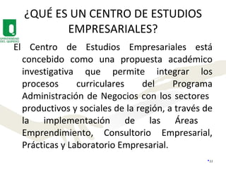 ¿QUÉ ES UN CENTRO DE ESTUDIOS EMPRESARIALES? El Centro de Estudios Empresariales está concebido como una propuesta académico investigativa que permite integrar los procesos curriculares del Programa Administración de Negocios con los sectores  productivos y sociales de la región, a través de la implementación de las Áreas  Emprendimiento, Consultorio Empresarial, Prácticas y Laboratorio Empresarial. 