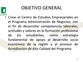 OBJETIVO GENERAL Crear el Centro de Estudios Empresariales en el Programa Administración de Negocios, con el fin de desarrollar competencias laborales, actitudes y valores en la formación profesional de los estudiantes, como estrategia fundamental de apoyo al desarrollo socio económico de la región y al proceso de Acreditación de Alta Calidad del Programa. 