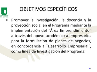 OBJETIVOS ESPECÍFICOS Promover la investigación, la docencia y la proyección social en el Programa mediante la implementación del ¨Área Emprendimiento¨ a través del apoyo académico a empresarios para la formulación de planes de negocios, en concordancia a ¨Desarrollo Empresarial¨, como línea de Investigación del Programa. 