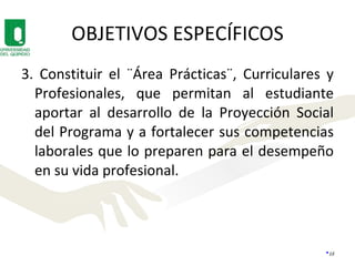 OBJETIVOS ESPECÍFICOS 3. Constituir el ¨Área Prácticas¨, Curriculares y Profesionales, que permitan al estudiante aportar al desarrollo de la Proyección Social del Programa y a fortalecer sus competencias laborales que lo preparen para el desempeño en su vida profesional.  
