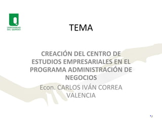 TEMA CREACIÓN DEL CENTRO DE ESTUDIOS EMPRESARIALES EN EL PROGRAMA ADMINISTRACIÓN DE NEGOCIOS Econ. CARLOS IVÁN CORREA VALENCIA 
