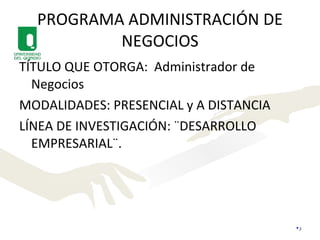 PROGRAMA ADMINISTRACIÓN DE NEGOCIOS TÍTULO QUE OTORGA:  Administrador de Negocios MODALIDADES: PRESENCIAL y A DISTANCIA LÍNEA DE INVESTIGACIÓN: ¨DESARROLLO EMPRESARIAL¨. 